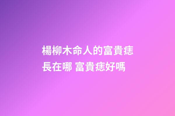 楊柳木命人的富貴痣長在哪 富貴痣好嗎